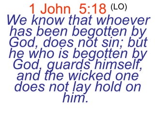 1 John  5:18   (LO)   We know that whoever has been begotten by God, does not sin; but he who is begotten by God, guards himself, and the wicked one does not lay hold on him.   