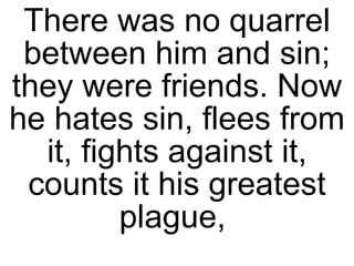 There was no quarrel between him and sin; they were friends. Now he hates sin, flees from it, fights against it, counts it his greatest plague,  
