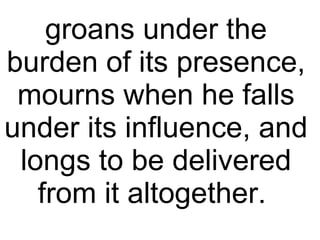 groans under the burden of its presence, mourns when he falls under its influence, and longs to be delivered from it altogether.  