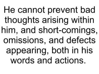 He cannot prevent bad thoughts arising within him, and short-comings, omissions, and defects appearing, both in his words and actions.  