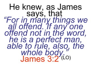 He knew, as James says, that  “ For in many things we all offend. If any one offend not in the word, he is a perfect man, able to rule, also, the whole body.”   James 3:2   (LO) 