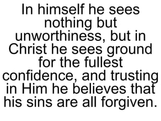 In himself he sees nothing but unworthiness, but in Christ he sees ground for the fullest confidence, and trusting in Him he believes that his sins are all forgiven.  