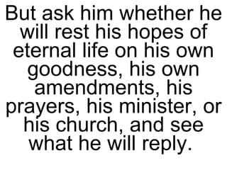 But ask him whether he will rest his hopes of eternal life on his own goodness, his own amendments, his prayers, his minister, or his church, and see what he will reply.  