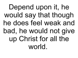 Depend upon it, he would say that though he does feel weak and bad, he would not give up Christ for all the world.  
