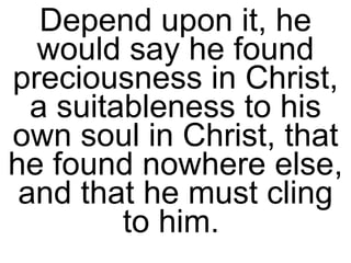 Depend upon it, he would say he found preciousness in Christ, a suitableness to his own soul in Christ, that he found nowhere else, and that he must cling to him.  