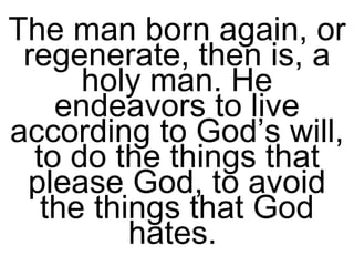 The man born again, or regenerate, then is, a holy man. He endeavors to live according to God’s will, to do the things that please God, to avoid the things that God hates.  