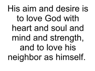 His aim and desire is to love God with heart and soul and mind and strength, and to love his neighbor as himself.  