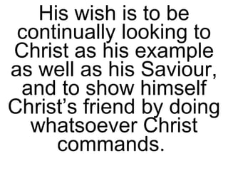 His wish is to be continually looking to Christ as his example as well as his Saviour, and to show himself Christ’s friend by doing whatsoever Christ commands.  