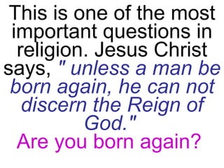 This is one of the most important questions in religion. Jesus Christ says,  " unless a man be born again, he can not discern the Reign of God."   Are you born again?   