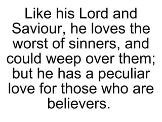 Like his Lord and Saviour, he loves the worst of sinners, and could weep over them; but he has a peculiar love for those who are believers.  