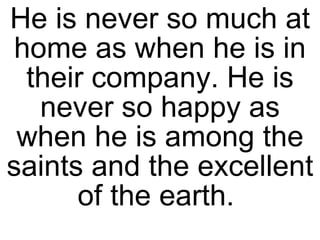 He is never so much at home as when he is in their company. He is never so happy as when he is among the saints and the excellent of the earth.  