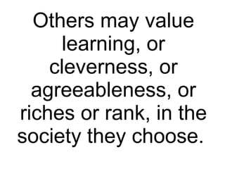 Others may value learning, or cleverness, or agreeableness, or riches or rank, in the society they choose.  