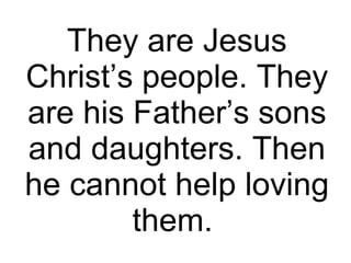 They are Jesus Christ’s people. They are his Father’s sons and daughters. Then he cannot help loving them.  