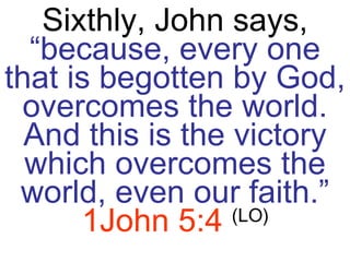 Sixthly, John says,  “because, every one that is begotten by God, overcomes the world. And this is the victory which overcomes the world, even our faith.”   1John 5:4   (LO) 