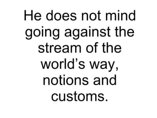 He does not mind going against the stream of the world’s way, notions and customs. 