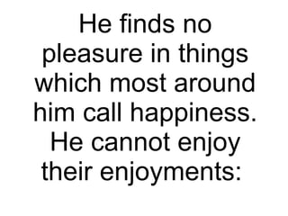 He finds no pleasure in things which most around him call happiness. He cannot enjoy their enjoyments:  