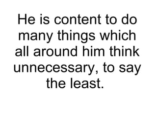 He is content to do many things which all around him think unnecessary, to say the least.  