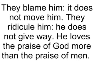 They blame him: it does not move him. They ridicule him: he does not give way. He loves the praise of God more than the praise of men.  