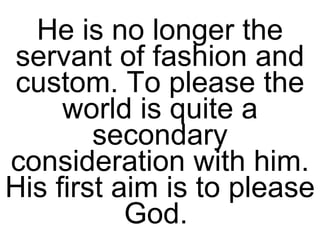 He is no longer the servant of fashion and custom. To please the world is quite a secondary consideration with him. His first aim is to please God.  