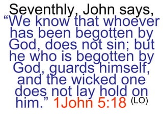 Seventhly, John says,  “We know that whoever has been begotten by God, does not sin; but he who is begotten by God, guards himself, and the wicked one does not lay hold on him.”   1John 5:18   (LO) 