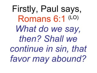 Firstly, Paul says,  Romans 6:1   (LO) What do we say, then? Shall we continue in sin, that favor may abound? 