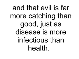 and that evil is far more catching than good, just as disease is more infectious than health.  