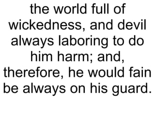the world full of wickedness, and devil always laboring to do him harm; and, therefore, he would fain be always on his guard.  