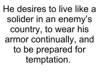 He desires to live like a solider in an enemy’s country, to wear his armor continually, and to be prepared for temptation.  