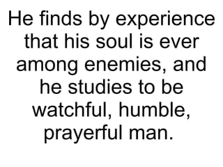 He finds by experience that his soul is ever among enemies, and he studies to be watchful, humble, prayerful man.  