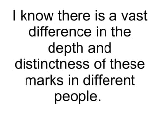 I know there is a vast difference in the depth and distinctness of these marks in different people.  