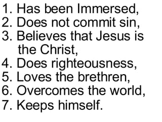 1. Has been Immersed,  2. Does not commit sin,  3. Believes that Jesus is  the Christ,  4. Does righteousness,  5. Loves the brethren,  6. Overcomes the world,  7. Keeps himself.   