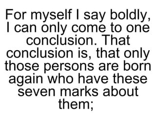 For myself I say boldly, I can only come to one conclusion. That conclusion is, that only those persons are born again who have these seven marks about them;  