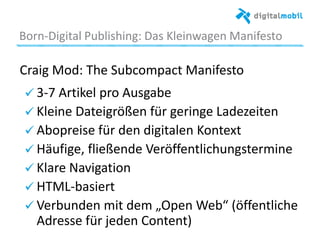 Born*Digital%Publishing:%Das%Kleinwagen%Manifesto%
Craig%Mod:%The%Subcompact%Manifesto%
%!  3*7%Arakel%pro%Ausgabe%
!  Kleine%Dateigrößen%für%geringe%Ladezeiten%
! Abopreise%für%den%digitalen%Kontext%
!  Häuﬁge,%ﬂießende%Veröﬀentlichungstermine%
!  Klare%Navigaaon%
!  HTML*basiert%
!  Verbunden%mit%dem%„Open%Web“%(öﬀentliche%
Adresse%für%jeden%Content)%
 