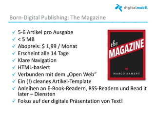 Born*Digital%Publishing:%The%Magazine%
!   5*6%Arakel%pro%Ausgabe%
!   <%5%MB%
! Abopreis:%$%1,99%/%Monat%
!   Erscheint%alle%14%Tage%
!   Klare%Navigaaon%
!   HTML*basiert%
!   Verbunden%mit%dem%„Open%Web“%
!   Ein%(!)%cleanes%Arakel*Template%
!   Anleihen%an%E*Book*Readern,%RSS*Readern%und%Read%it%
later%–%Diensten%
!   Fokus%auf%der%digitale%Präsentaaon%von%Text!%
 