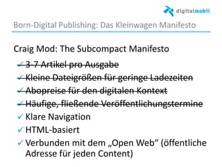Born*Digital%Publishing:%Das%Kleinwagen%Manifesto%
Craig%Mod:%The%Subcompact%Manifesto%
%! 3*7%Arakel%pro%Ausgabe%
! Kleine%Dateigrößen%für%geringe%Ladezeiten%
! Abopreise%für%den%digitalen%Kontext%
! Häuﬁge,%ﬂießende%Veröﬀentlichungstermine%
!  Klare%Navigaaon%
!  HTML*basiert%
!  Verbunden%mit%dem%„Open%Web“%(öﬀentliche%
Adresse%für%jeden%Content)%
 