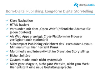 Born*Digital%Publishing:%Long*form%Digital%Storytelling%
!   Klare%Navigaaon%
!   HTML*basiert%
!   Verbunden%mit%dem%„Open%Web“%(öﬀentliche%Adresse%für%
jeden%Content)%
!   Als%Web%Apps%angelegt:%Cross*Pla|orm%im%Browser%
verfügbar%(auch%staaonär!)%
! Subcompact%Publishing%erleichtert%das%Lesen%durch%Layout*
Minimalismus,%hier%herrscht%Prunk%%
!   Mulamedia%und%Interakavität%im%Dienst%des%Storytellings%
!   Bisher%Solitäre%
!   Custom*made,%noch%nicht%systemisch%
!   Nicht%ganz%Magazin,%nicht%ganz%Website,%nicht%ganz%Web:%
Hier%entsteht%eine%neue%Gestaltungssprache%%
%
 