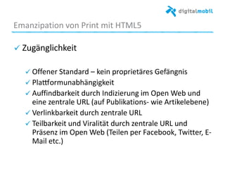 Emanzipaaon%von%Print%mit%HTML5%
! Zugänglichkeit%
%
! Oﬀener%Standard%–%kein%proprietäres%Gefängnis%%
! Pla|ormunabhängigkeit%%
! Auﬃndbarkeit%durch%Indizierung%im%Open%Web%und%
eine%zentrale%URL%(auf%Publikaaons*%wie%Arakelebene)%
! Verlinkbarkeit%durch%zentrale%URL%%
! Teilbarkeit%und%Viralität%durch%zentrale%URL%und%
Präsenz%im%Open%Web%(Teilen%per%Facebook,%Twizer,%
E*Mail%etc.)%
%
%
 