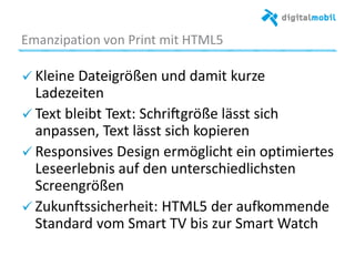 Emanzipaaon%von%Print%mit%HTML5%
! Kleine%Dateigrößen%und%damit%kurze%
Ladezeiten%
!  Text%bleibt%Text:%Schri~größe%lässt%sich%
anpassen,%Text%lässt%sich%kopieren%
! Responsives%Design%ermöglicht%ein%opamiertes%
Leseerlebnis%auf%den%unterschiedlichsten%
Screengrößen%
! Zukun~ssicherheit:%HTML5%der%auommende%
Standard%vom%Smart%TV%bis%zur%Smart%Watch%
%
 