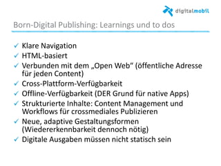 Born*Digital%Publishing:%Learnings%und%to%dos%
!   Klare%Navigaaon%
!   HTML*basiert%
!   Verbunden%mit%dem%„Open%Web“%(öﬀentliche%Adresse%
für%jeden%Content)%
!   Cross*Pla|orm*Verfügbarkeit%
!   Oﬄine*Verfügbarkeit%(DER%Grund%für%naave%Apps)%
!   Strukturierte%Inhalte:%Content%Management%und%
Workﬂows%für%crossmediales%Publizieren%%
!   Neue,%adapave%Gestaltungsformen%
(Wiedererkennbarkeit%dennoch%nöag)%
!   Digitale%Ausgaben%müssen%nicht%staasch%sein%
%
 