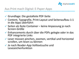 Aus%Print%mach%Digital:%E*Paper*Apps%
! Grundlage:%Die%gestaltete%PDF*Seite%%
!   Content,%Typograﬁe,%Print*Layout%und%Seitenau_au%1:1%
in%die%Apps%überführt%
! Seiten%als%feste%Container%–%keine%Anpassung%je%nach%
Screen*Größe%
!   Enhancements%durch%über%die%PDFs%gelegte%oder%in%das%
PDF%integrierte%Links%
! Leser%müssen%pinchen,%zoomen,%verakal%und%horizontal%
scrollen,%um%lesen%zu%können%
!   Je%nach%Reader*App%Volltextsuche%und%
Lesezeichenfunkaon%
%
%
 