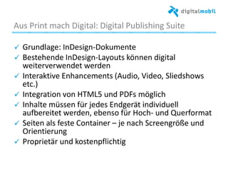 Aus%Print%mach%Digital:%Digital%Publishing%Suite%%
! Grundlage:%InDesign*Dokumente%
! Bestehende%InDesign*Layouts%können%digital%
weiterverwendet%werden%
! Interakave%Enhancements%(Audio,%Video,%Sliedshows%
etc.)%
!   Integraaon%von%HTML5%und%PDFs%möglich%
! Inhalte%müssen%für%jedes%Endgerät%individuell%
au_ereitet%werden,%ebenso%für%Hoch*%und%Querformat%
! Seiten%als%feste%Container%–%je%nach%Screengröße%und%
Orienaerung%
! Proprietär%und%kostenpﬂichag%
%
%
 