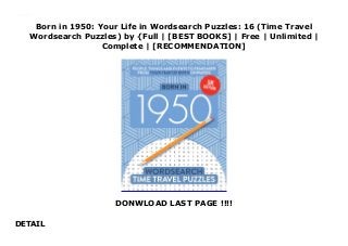 Born in 1950: Your Life in Wordsearch Puzzles: 16 (Time Travel
Wordsearch Puzzles) by {Full | [BEST BOOKS] | Free | Unlimited |
Complete | [RECOMMENDATION]
DONWLOAD LAST PAGE !!!!
DETAIL
Read Born in 1950: Your Life in Wordsearch Puzzles: 16 (Time Travel Wordsearch Puzzles) PDF Free
 