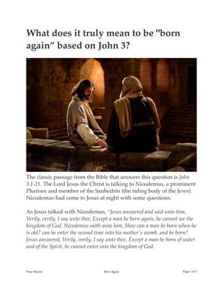 What does it truly mean to be "born
again” based on John 3?
The classic passage from the Bible that answers this question is John
3:1-21. The Lord Jesus the Christ is talking to Nicodemus, a prominent
Pharisee and member of the Sanhedrin (the ruling body of the Jews).
Nicodemus had come to Jesus at night with some questions.
As Jesus talked with Nicodemus, “Jesus answered and said unto him,
Verily, verily, I say unto thee, Except a man be born again, he cannot see the
kingdom of God. Nicodemus saith unto him, How can a man be born when he
is old? can he enter the second time into his mother's womb, and be born?
Jesus answered, Verily, verily, I say unto thee, Except a man be born of water
and of the Spirit, he cannot enter into the kingdom of God.
Tony Mariot Born Again Page ! of !1 3
 