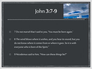John3:7-9
7 Do not marvel that I saidto you, ‘Youmust be bornagain.’
8 The windblows where it wishes, andyouhear its sound, butyou
do not know where it comes from or where it goes. So it is with
everyone who is born ofthe Spirit.”
9 Nicodemus saidto him, “How can these thingsbe?”
 