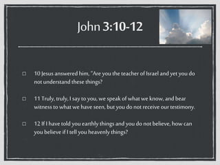 John3:10-12
10 Jesus answered him, “Are you the teacher of Israel andyet you do
notunderstandthese things?
11 Truly, truly, I say to you,we speak ofwhatwe know, andbear
witness towhat we have seen, butyou donot receive our testimony.
12 If I have told youearthly thingsand you do notbelieve, how can
you believe if I tell you heavenly things?
 