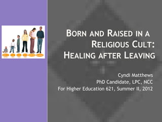 BORN AND RAISED IN A
        RELIGIOUS CULT:
  HEALING AFTER LEAVING
                          Cyndi Matthews
                PhD Candidate, LPC, NCC
For Higher Education 621, Summer II, 2012
 