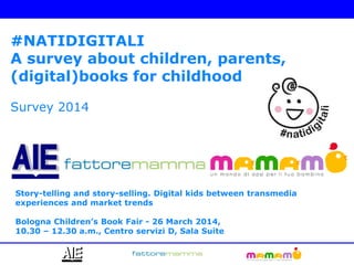#NATIDIGITALI
A survey about children, parents,
(digital)books for childhood
Survey 2014
Story-telling and story-selling. Digital kids between transmedia
experiences and market trends
Bologna Children’s Book Fair - 26 March 2014,
10.30 – 12.30 a.m., Centro servizi D, Sala Suite
 