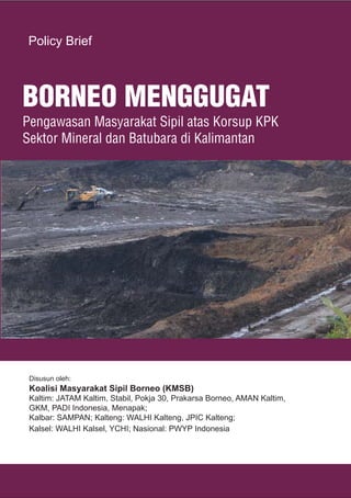 1
1
1BORNEO MENGGUGAT
BORNEO MENGGUGAT
Pengawasan Masyarakat Sipil atas Korsup KPK
Sektor Mineral dan Batubara di Kalimantan
Disusun oleh:
Koalisi Masyarakat Sipil Borneo (KMSB)
Kaltim: JATAM Kaltim, Stabil, Pokja 30, Prakarsa Borneo, AMAN Kaltim,
GKM, PADI Indonesia, Menapak;
Kalbar: SAMPAN; Kalteng: WALHI Kalteng, JPIC Kalteng;
Kalsel: WALHI Kalsel, YCHI; Nasional: PWYP Indonesia
Policy Brief
 
