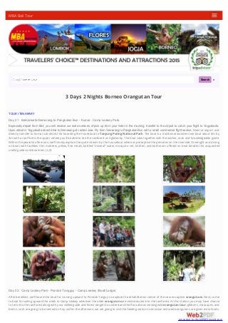 Search
3 Days 2 Nights Borneo Orangutan Tour
TOUR ITENARARY
Day 01 : Bali/Jakarta/Semarang to Pangkalan Bun - Kumai - Camp Leakey Park.
Especially depart from Bali, you will receive our extra services of pick up from your hotel in the morning, transfer to the airport to catch your flight to Yogyakarta.
Upon arrival in Yogyakarta direct drive to Semarang of central Java. Fly from Semarang to Pangkalan Bun with a small commercial flight service. Meet at airport and
directly transfer to Kumai sub-district for boarding the houseboat to Tanjung Puting National Park. The boat is a traditional wooden river boat about 6m by
2m with a roofforms the upper where you'll be able to see the rainforest as it glides by.The boat crew together with the worker, cook and knowledgeable guide.
Within the peaceful afternoon, we'll slowly explore the quite stream by the houseboat where as perceptive the primates on the riverside. Overnight and dining
on boat, with facilities; thin mattress, pillow, ﬁne meals, bottled "mineral" water, mosquito net, kitchen, and bathroom oﬀered on boat besides the acquainted
usefulguides and boatmen.(L,D)
Day 02 : Camp Leakey Park - Pondok Tangguy - Camp Leakey (Boat/Lodge)
After breakfast, we'll board the boat for cruising upward to Pondok Tanguy to explore the rehabilitation center of the new ex-captiveorangutans. Next, come
to boat for sailing upward the creek to Camp Leakey wherever the olderorangutansare reintroduced into the rainforest. At this station, you may have chance
to trek into the rainforest along with your skilled guide and forest rangers to understand the ﬂora also as viewing wildorangutan tour, gibbons, macaques, and
birds. Lunch are going to be served on hoy. within the afternoon, we are going to visit the feeding station to envision restored orangutans are given extra foods.
MBA Bali Tour
converted by Web2PDFConvert.com
 