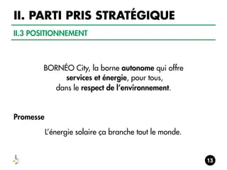 II. PARTI PRIS STRATÉGIQUE
II.3 POSITIONNEMENT

BORNÉO City, la borne autonome qui offre
services et énergie, pour tous,
dans le respect de l’environnement.

Promesse
L’énergie solaire ça branche tout le monde.

 